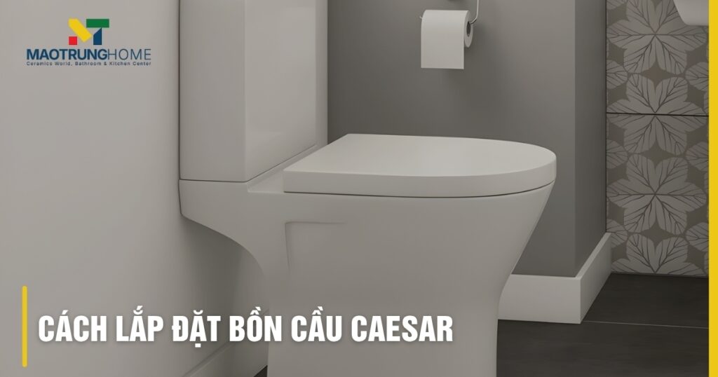 Cách lắp đặt bồn cầu Caesar: Hướng dẫn chi tiết các loại, khắc phục lỗi